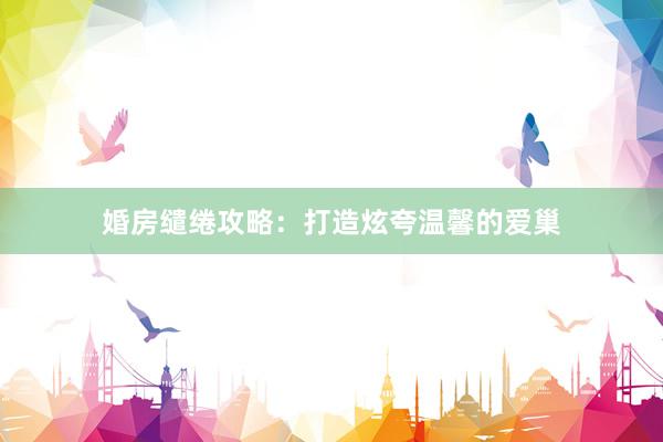 婚房缱绻攻略：打造炫夸温馨的爱巢